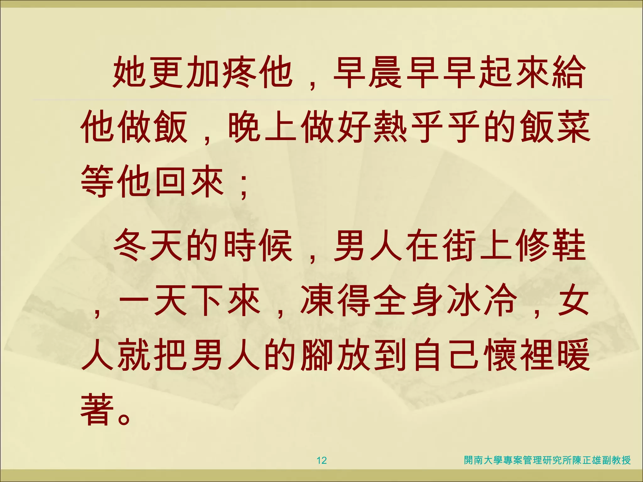她更加疼他，早晨早早起來給他做飯，晚上做好熱乎乎的飯菜等他回來； 冬天的時候，男人在街上修鞋，一天下來，凍得全身冰冷，女人就把男人的腳放到自己懷裡暖著。 開南大學專案管理研究所陳正雄副教授 