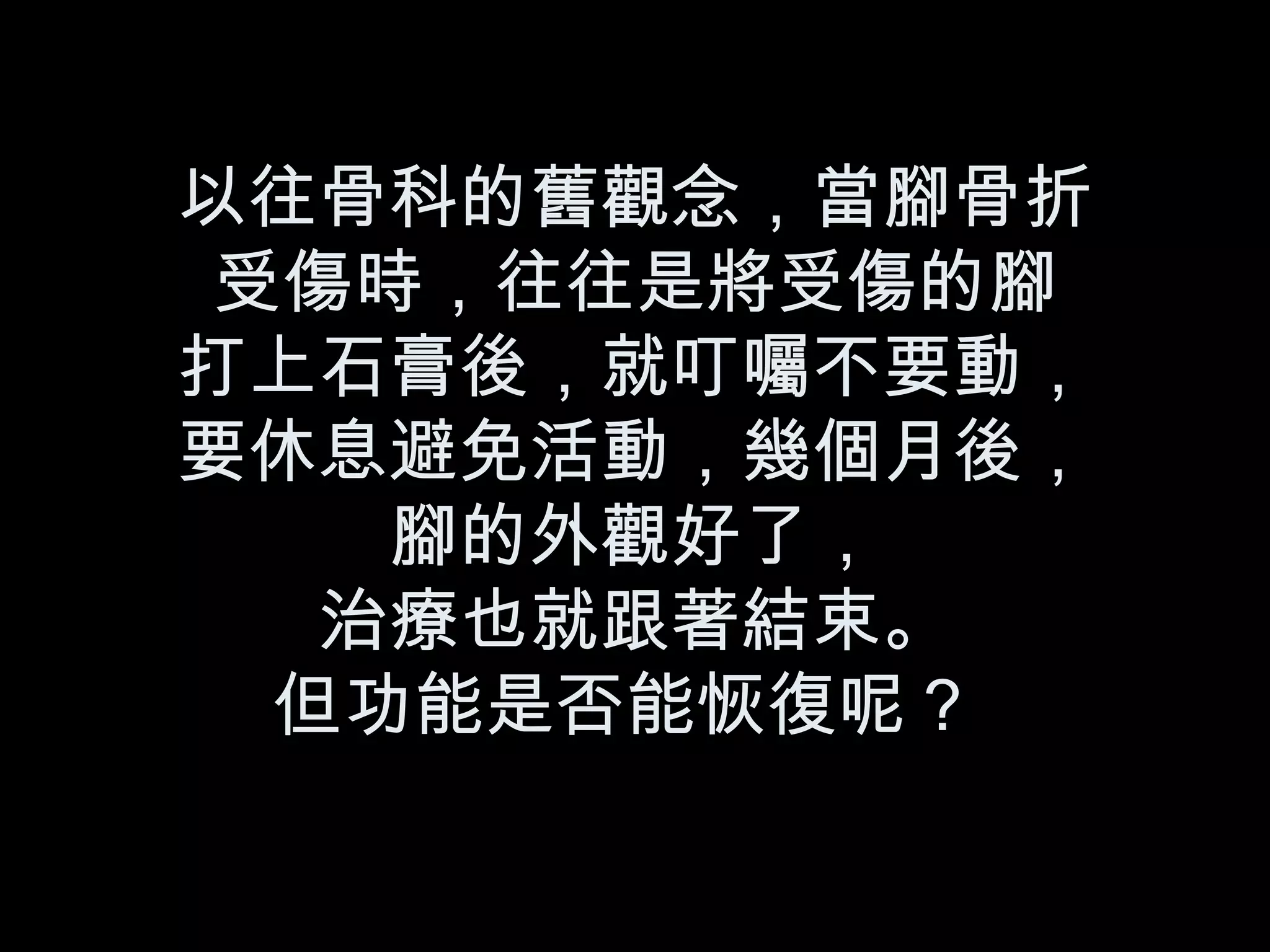 以往骨科的舊觀念，當腳骨折 受傷時，往往是將受傷的腳 打上石膏後，就叮囑不要動， 要休息避免活動，幾個月後， 腳的外觀好了， 治療也就跟著結束。 但功能是否能恢復呢？   