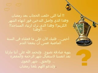 أما التي خلعت الحجاب بعد رمضان !!  وهذا الذي واصل التدخين فور انتهاء الشهر  الكريم !!  وهذا الذي ترك ارتياد المساجد !!  وهذا ....!! أحبتي ...  فلنبك الآن على ما فعلناه في السنة الماضية عسى أن ينفعنا الندم  بتوبة صادقة نصوح ..  ولنحمد الله على أننا مازلنا نعد انفسنا لاستقبال شهر الرحمة والمغفرة  والعتق ..  شهر التقوى ..  ولندعو اللهم بلغنا رمضان . 