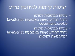 ‫שיטות קיימות לאיחסון מידע‬
                ‫• עוגיות מבוססות דפדפן‬
‫ניהול המידע נעשה באמצעות ‪JavaScript‬‬
                   ‫‪document.cookie‬‬
                ‫• עוגיות מבוססות פלאש‬
‫ניהול המידע נעשה באמצעות ‪JavaScript‬‬
                   ‫המתממשק לפלאש‬
 