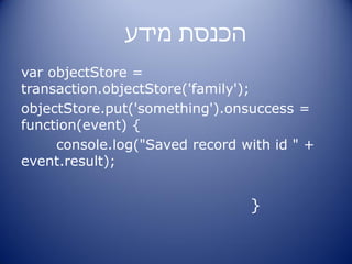 ‫הכנסת מידע‬
var objectStore =
transaction.objectStore('family');
objectStore.put('something').onsuccess =
function(event) {
     console.log("Saved record with id " +
event.result);


                                }
 