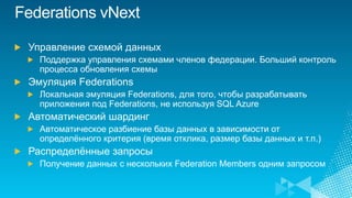 Управление схемой данных
  Поддержка управления схемами членов федерации. Больший контроль
  процесса обновления схемы
Эмуляция Federations
  Локальная эмуляция Federations, для того, чтобы разрабатывать
  приложения под Federations, не используя SQL Azure
Автоматический шардинг
  Автоматическое разбиение базы данных в зависимости от
  определѐнного критерия (время отклика, размер базы данных и т.п.)
Распределѐнные запросы
  Получение данных с нескольких Federation Members одним запросом
 