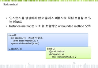 Static method




  • 인스턴스를 생성하지 않고 클래스 이름으로 직접 호출할 수 있
    는 메쏘드
  • Instance method는 이처럼 호출하면 unbounded method 오류

    class D:
       def spam(x, y): # self 가 없다.
         print „static method‟, x, y
       spam = staticmethod(spam)

    D.spam(1, 2)                       class D:
                                          @staticmethod
                                          def spam(x, y):
                                            print „static method‟, x, y
 