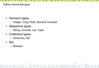 Python internal data types




  • Numeric types
      – Integer, Long, Float, Decimal, Complex
  • Sequence types
      – String, Unicode, List, Tuple
  • Collection types
      – Dictionary, Set
  • Etc
      – Boolean
 