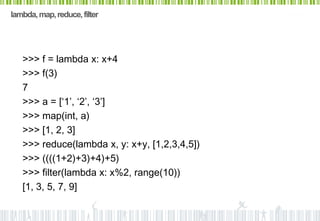 lambda, map, reduce, filter




   >>> f = lambda x: x+4
   >>> f(3)
   7
   >>> a = [‘1’, ‘2’, ‘3’]
   >>> map(int, a)
   >>> [1, 2, 3]
   >>> reduce(lambda x, y: x+y, [1,2,3,4,5])
   >>> ((((1+2)+3)+4)+5)
   >>> filter(lambda x: x%2, range(10))
   [1, 3, 5, 7, 9]
 