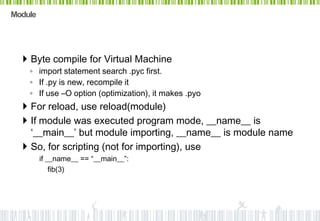 Module




   Byte compile for Virtual Machine
    ◦ import statement search .pyc first.
    ◦ If .py is new, recompile it
    ◦ If use –O option (optimization), it makes .pyo
   For reload, use reload(module)
   If module was executed program mode, __name__ is
    ‘__main__’ but module importing, __name__ is module name
   So, for scripting (not for importing), use
         if __name__ == “__main__”:
             fib(3)
 
