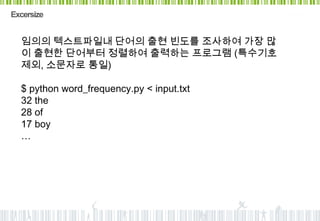 Excersize


  임의의 텍스트파일내 단어의 출현 빈도를 조사하여 가장 많
  이 출현한 단어부터 정렬하여 출력하는 프로그램 (특수기호
  제외, 소문자로 통일)

  $ python word_frequency.py < input.txt
  32 the
  28 of
  17 boy
  …
 