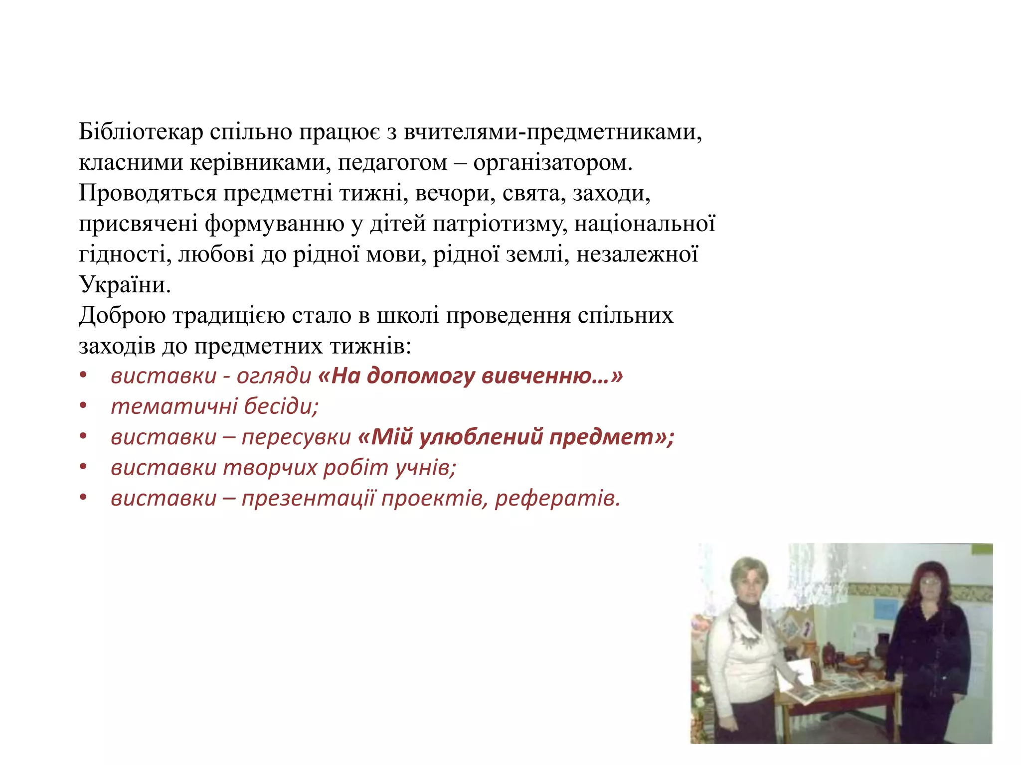 Бібліотекар спільно працює з вчителями-предметниками,
класними керівниками, педагогом – організатором.
Проводяться предметні тижні, вечори, свята, заходи,
присвячені формуванню у дітей патріотизму, національної
гідності, любові до рідної мови, рідної землі, незалежної
України.
Доброю традицією стало в школі проведення спільних
заходів до предметних тижнів:
• виставки - огляди «На допомогу вивченню…»
• тематичні бесіди;
• виставки – пересувки «Мій улюблений предмет»;
• виставки творчих робіт учнів;
• виставки – презентації проектів, рефератів.
 