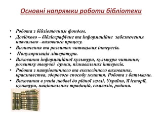 Основні напрямки роботи бібліотеки

• Робота з бібліотечним фондом.
• Довідково – бібліографічне та інформаційне забезпечення
  навчально –виховного процесу.
• Визначення та розвиток читацьких інтересів.
• Популяризація літератури.
• Виховання інформаційної культури, культури читання;
  розвитку творчої думки, пізнавальних інтересів.
• Робота з патріотичного та екологічного виховання,
  краєзнавства, здорового способу життя. Робота з батьками.
• Виховання в учнів любові до рідної землі, України, її історії,
  культури, національних традицій, символів, родини.
 