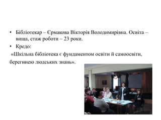 • Бібліотекар – Єрмакова Вікторія Володимирівна. Освіта –
  вища, стаж роботи – 23 роки.
• Кредо:
 «Шкільна бібліотека є фундаментом освіти й самоосвіти,
берегинею людських знань».
 