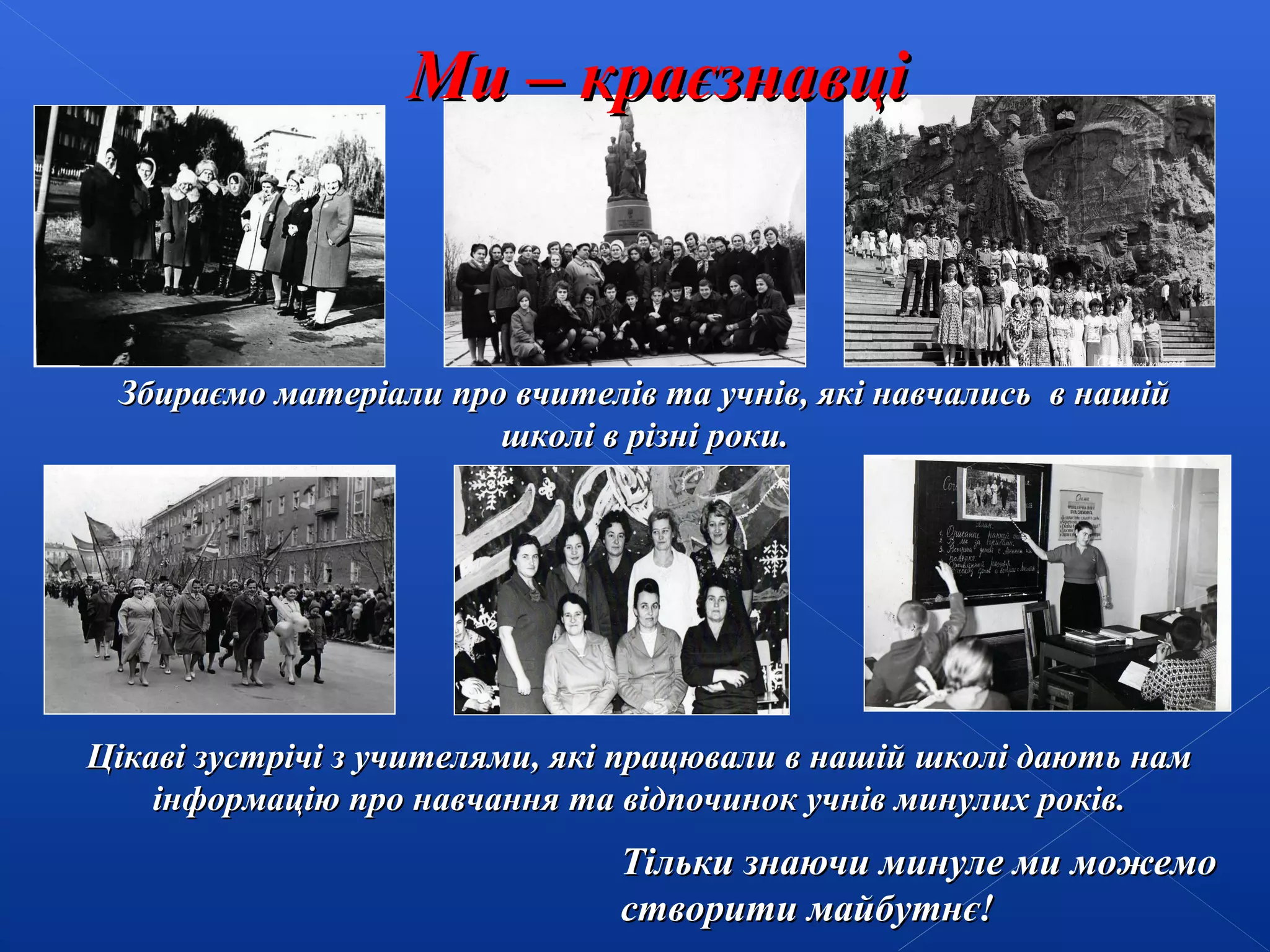 Ми – краєзнавці

Збираємо матеріали про вчителів та учнів, які навчались в нашій
школі в різні роки.

Цікаві зустрічі з учителями, які працювали в нашій школі дають нам
інформацію про навчання та відпочинок учнів минулих років.

Тільки знаючи минуле ми можемо
створити майбутнє!

 