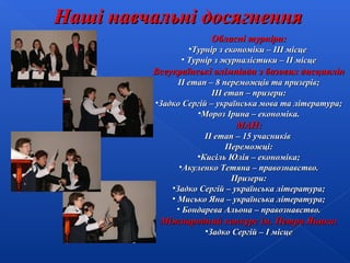 Наші навчальні досягнення
Обласні турніри:

•Турнір з економіки – ІІІ місце
• Турнір з журналістики – ІІ місце

Всеукраїнські олімпіади з базових дисциплін
ІІ етап – 8 переможців та призерів;
ІІІ етап – призери:
•Задко Сергій – українська мова та література;
•Мороз Ірина – економіка.

МАН:
ІІ етап – 15 учасників
Переможці:
•Кисіль Юлія – економіка;
•Акуленко Тетяна – правознавство.
Призери:
•Задко Сергій – українська література;
• Мисько Яна – українська література;
• Бондарева Альона – правознавство.

Міжнародний конкурс ім. Петра Яцика:
•Задко Сергій – І місце

 
