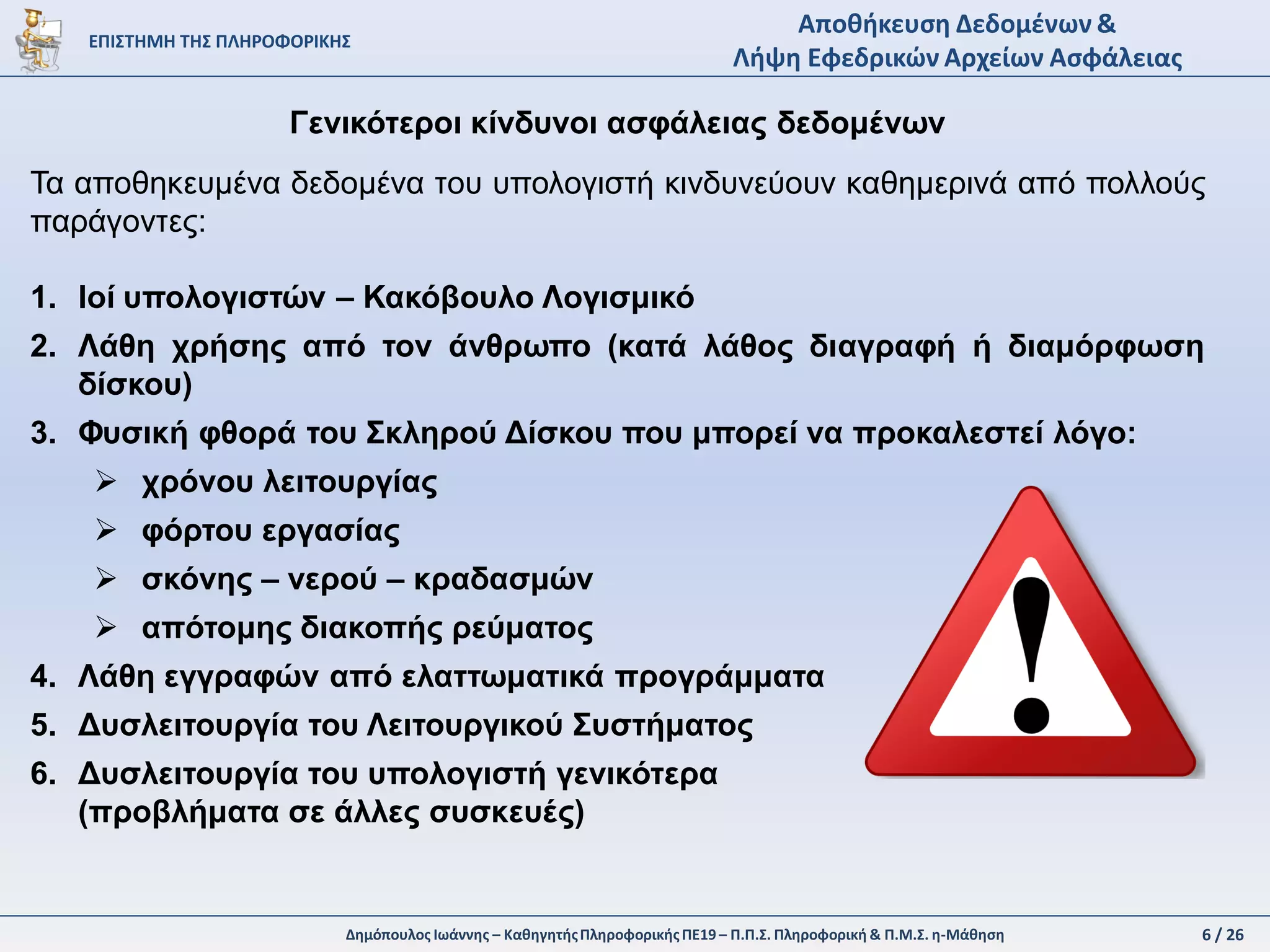 6 / 28Δημόπουλος Ιωάννης – ΚαθηγητήςΠληροφορικήςΠΕ19 – Π.Π.Σ. Πληροφορική & Π.Μ.Σ. η-Μάθηση
ΕΠΙΣΤΗΜΗ ΤΗΣ ΠΛΗΡΟΦΟΡΙΚΗΣ
Αποθήκευση Δεδομένων &
Λήψη Εφεδρικών Αρχείων Ασφάλειας
Αποθήκευση δεδομένων σε Διαδικτυακά Σύννεφα (Data Clouds)
Τα Διαδικτυακά Σύννεφα (Data Clouds) είναι υπηρεσίες αποθήκευσης δεδομένων
που παρέχονται από εταιρίες κατόπιν πληρωμής ή δωρεάν. Ενδεικτικά αναφέρονται
οι παρακάτω Διαδικτυακοί τόποι:
Σύνολο: 10 GB
Μέγιστο Αρχείο: 250 ΜΒ
Σύνολο: 2 GB
Μέγιστο Αρχείο: 2 GΒ
Σύνολο: 15 GB
Μέγιστο Αρχείο: 15 GΒ
Σύνολο: 5 GB
Μέγιστο Αρχείο: 5 GΒ
Σύνολο: 15 GB
Μέγιστο Αρχείο: 10 GΒ
Σύνδεση πολλαπλών
παρόχων
 
