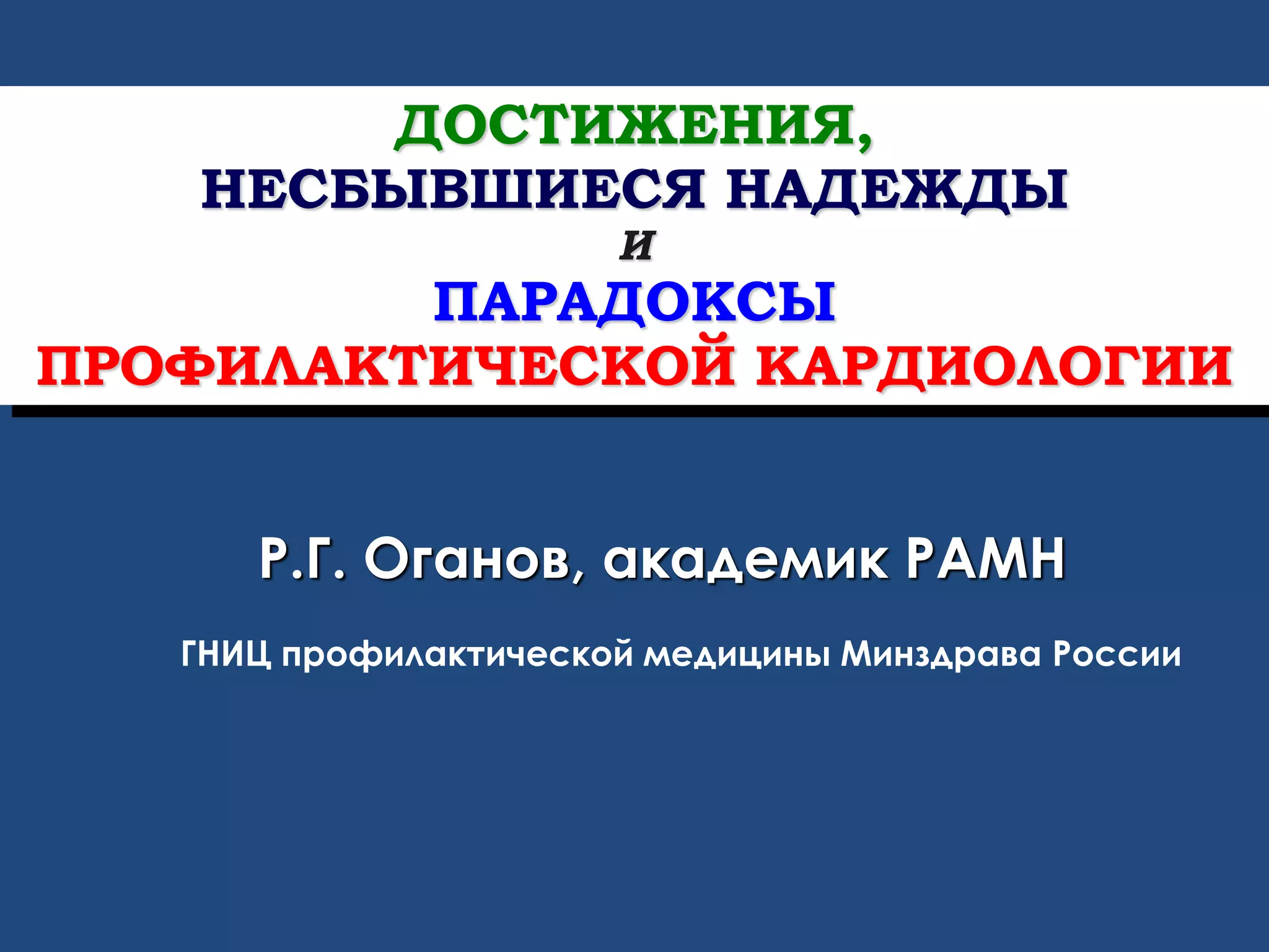 ДОСТИЖЕНИЯ,
НЕСБЫВШИЕСЯ НАДЕЖДЫ
И
ПАРАДОКСЫ
ПРОФИЛАКТИЧЕСКОЙ КАРДИОЛОГИИ
Р.Г. Оганов, академик РАМН
ГНИЦ профилактической медицины Минздрава России
 