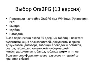 Выбор Ora2PG (13 версия)
• Произвели настройку Ora2PG под Windows. Установили
Perl.
• Быстро
• Удобно
• Наглядно
Было перенесено около 30 ядерных таблиц и пакетов:
Аутентификация пользователей, документы и архив
документов, договора, таблицы проводок и остатков,
счетов, таблицы с клиентской информацией,
конфигурационная таблица, таблица форм и типов.
Большинство форм пользовательского интерфейса
хранятся в базе!
 