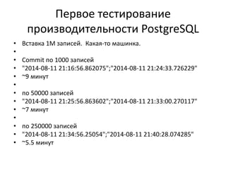 Первое тестирование
производительности PostgreSQL
• Вставка 1М записей. Какая-то машинка.
•
• Commit по 1000 записей
• "2014-08-11 21:16:56.862075";"2014-08-11 21:24:33.726229"
• ~9 минут
•
• по 50000 записей
• "2014-08-11 21:25:56.863602";"2014-08-11 21:33:00.270117"
• ~7 минут
•
• по 250000 записей
• "2014-08-11 21:34:56.25054";"2014-08-11 21:40:28.074285"
• ~5.5 минут
 