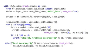 with tf.Session(graph=graph) as sess:
from tf.examples.tutorials.mnist import input_data
mnist = input_data.read_data_sets('MNIST_data', one_hot=True)
writer = tf.summary.FileWriter(logdir, sess.graph)
sess.run(tf.global_variables_initializer())
for i in range(20000):
batch = mnist.train.next_batch(50)
_,train_accuracy = sess.run([train_step,accuracy],
feed_dict={x: batch[0], y: batch[1]})
if i % 100 == 0:
print("step %d, training accuracy %g" % (i, train_accuracy))
print("test accuracy %g" % sess.run(accuracy, feed_dict={x:
mnist.test.images, y: mnist.test.labels}))
 