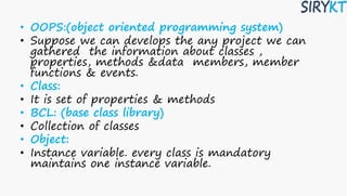• OOPS:(object oriented programming system)
• Suppose we can develops the any project we can
gathered the information about classes ,
properties, methods &data members, member
functions & events.
• Class:
• It is set of properties & methods
• BCL: (base class library)
• Collection of classes
• Object:
• Instance variable. every class is mandatory
maintains one instance variable.
 
