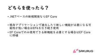 どちらを使ったら？
• .NETベースの新規開発ならEF Core
• 既存アプリケーションで進化したり新しい機能が必要になる可
能性が低い場合はEF6を引き続き使用
• EF Coreでのみ使用できる新機能を必要とする場合はEF Core
に移植
 