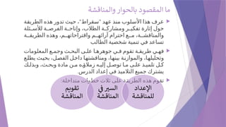 ‫والمناقشة‬ ‫بالحوار‬ ‫المقصود‬ ‫ما‬

" "
‫الطريقة‬ ‫هذه‬ ‫تدور‬ ‫حيث‬ ، ‫سقراط‬ ‫عهد‬ ‫منذ‬ ‫األسلوب‬ ‫هذا‬ ‫عرف‬
‫ئلة‬ ‫لألس‬ ‫ة‬ ‫الفرص‬ ‫ة‬ ‫وإتاح‬ ،‫الطالب‬ ‫ة‬ ‫ومشارك‬ ‫ر‬ ‫تفكي‬ ‫إثارة‬ ‫حول‬
‫ة‬ ‫الطريق‬ ‫وهذه‬ ،‫م‬ ‫واقتراحاته‬ ‫م‬ ‫آرائه‬ ‫احترام‬ ‫ع‬ ‫م‬ ،‫ة‬ ‫والمناقش‬
‫الطالب‬ ‫شخصية‬ ‫تنمية‬ ‫في‬ ‫تساعد‬

‫المعلومات‬ ‫ع‬ ‫وجم‬ ‫ث‬ ‫البح‬ ‫ى‬ ‫عل‬ ‫ا‬ ‫جوهره‬ ‫ي‬ ‫ف‬ ‫تقوم‬ ‫ة‬ ‫طريق‬ ‫ي‬ ‫فه‬
‫يطلع‬ ‫بحيث‬ ،‫الفصل‬ ‫داخل‬ ‫ومناقشتها‬ ،‫بينها‬ ‫والموازنة‬ ،‫وتحليلها‬
‫ك‬ ‫وبذل‬ ،‫ث‬ ‫وبح‬ ‫مادة‬ ‫ن‬ ‫م‬ ‫ه‬ ‫زمالؤ‬ ‫ه‬ ‫إلي‬ ‫ل‬ ‫توص‬ ‫ا‬ ‫م‬ ‫ى‬ ‫عل‬ ‫ذ‬ ‫تلمي‬ ‫ل‬ ‫ك‬
.‫الدرس‬ ‫إعداد‬ ‫في‬ ‫التالميذ‬ ‫جميع‬ ‫يشترك‬

:‫متداخلة‬ ‫خطوات‬ ‫ثالث‬ ‫على‬ ‫الطريقة‬ ‫هذه‬ ‫تقوم‬
‫تقويم‬
‫المناقشة‬
‫يف‬ ‫ري‬‫س‬‫ال‬
‫المناقشة‬
‫اإلعداد‬
‫للمناقشة‬
 