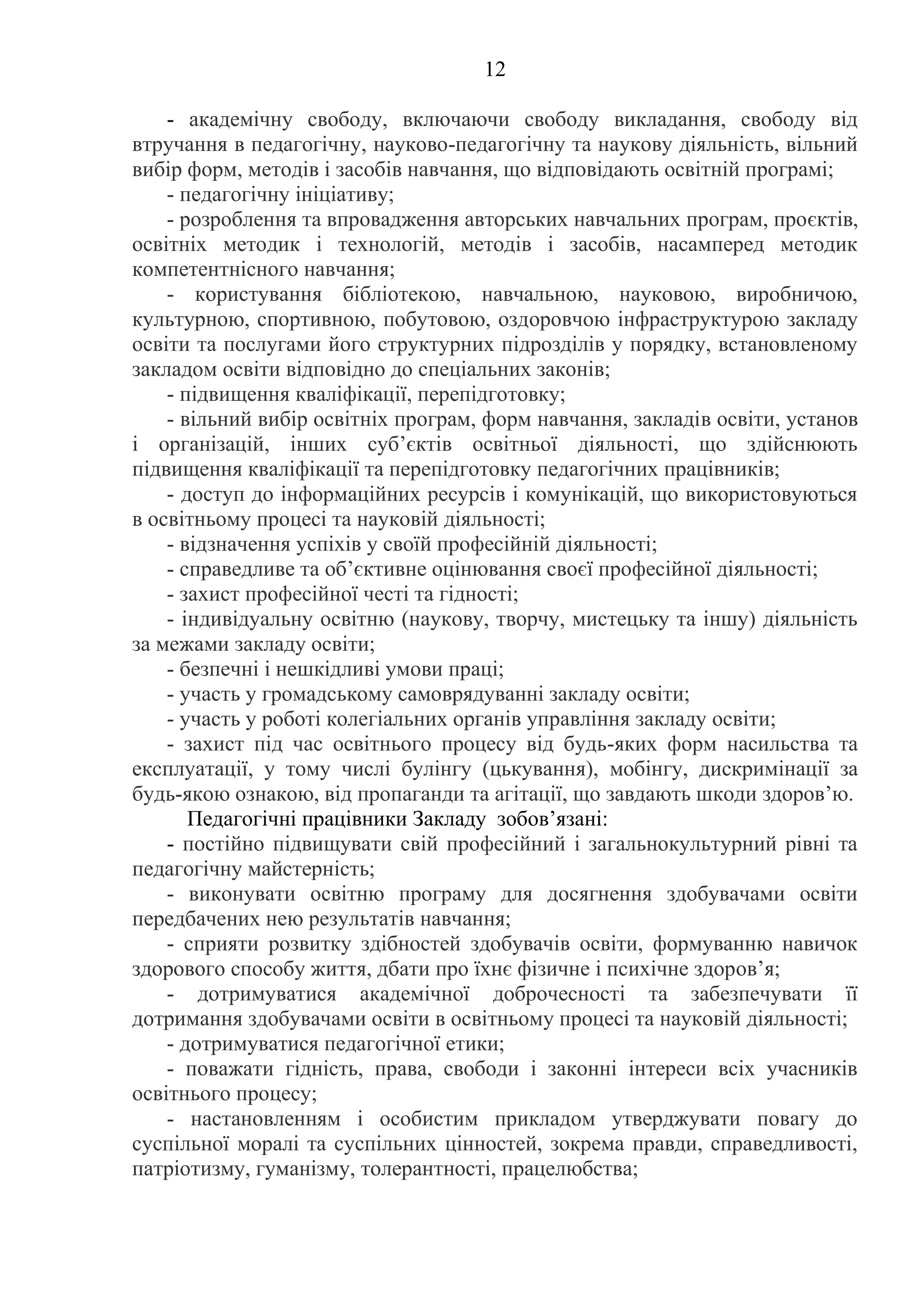 12
- академічну свободу, включаючи свободу викладання, свободу від
втручання в педагогічну, науково-педагогічну та наукову діяльність, вільний
вибір форм, методів і засобів навчання, що відповідають освітній програмі;
- педагогічну ініціативу;
- розроблення та впровадження авторських навчальних програм, проєктів,
освітніх методик і технологій, методів і засобів, насамперед методик
компетентнісного навчання;
- користування бібліотекою, навчальною, науковою, виробничою,
культурною, спортивною, побутовою, оздоровчою інфраструктурою закладу
освіти та послугами його структурних підрозділів у порядку, встановленому
закладом освіти відповідно до спеціальних законів;
- підвищення кваліфікації, перепідготовку;
- вільний вибір освітніх програм, форм навчання, закладів освіти, установ
і організацій, інших суб’єктів освітньої діяльності, що здійснюють
підвищення кваліфікації та перепідготовку педагогічних працівників;
- доступ до інформаційних ресурсів і комунікацій, що використовуються
в освітньому процесі та науковій діяльності;
- відзначення успіхів у своїй професійній діяльності;
- справедливе та об’єктивне оцінювання своєї професійної діяльності;
- захист професійної честі та гідності;
- індивідуальну освітню (наукову, творчу, мистецьку та іншу) діяльність
за межами закладу освіти;
- безпечні і нешкідливі умови праці;
- участь у громадському самоврядуванні закладу освіти;
- участь у роботі колегіальних органів управління закладу освіти;
- захист під час освітнього процесу від будь-яких форм насильства та
експлуатації, у тому числі булінгу (цькування), мобінгу, дискримінації за
будь-якою ознакою, від пропаганди та агітації, що завдають шкоди здоров’ю.
Педагогічні працівники Закладу зобов’язані:
- постійно підвищувати свій професійний і загальнокультурний рівні та
педагогічну майстерність;
- виконувати освітню програму для досягнення здобувачами освіти
передбачених нею результатів навчання;
- сприяти розвитку здібностей здобувачів освіти, формуванню навичок
здорового способу життя, дбати про їхнє фізичне і психічне здоров’я;
- дотримуватися академічної доброчесності та забезпечувати її
дотримання здобувачами освіти в освітньому процесі та науковій діяльності;
- дотримуватися педагогічної етики;
- поважати гідність, права, свободи і законні інтереси всіх учасників
освітнього процесу;
- настановленням і особистим прикладом утверджувати повагу до
суспільної моралі та суспільних цінностей, зокрема правди, справедливості,
патріотизму, гуманізму, толерантності, працелюбства;
 