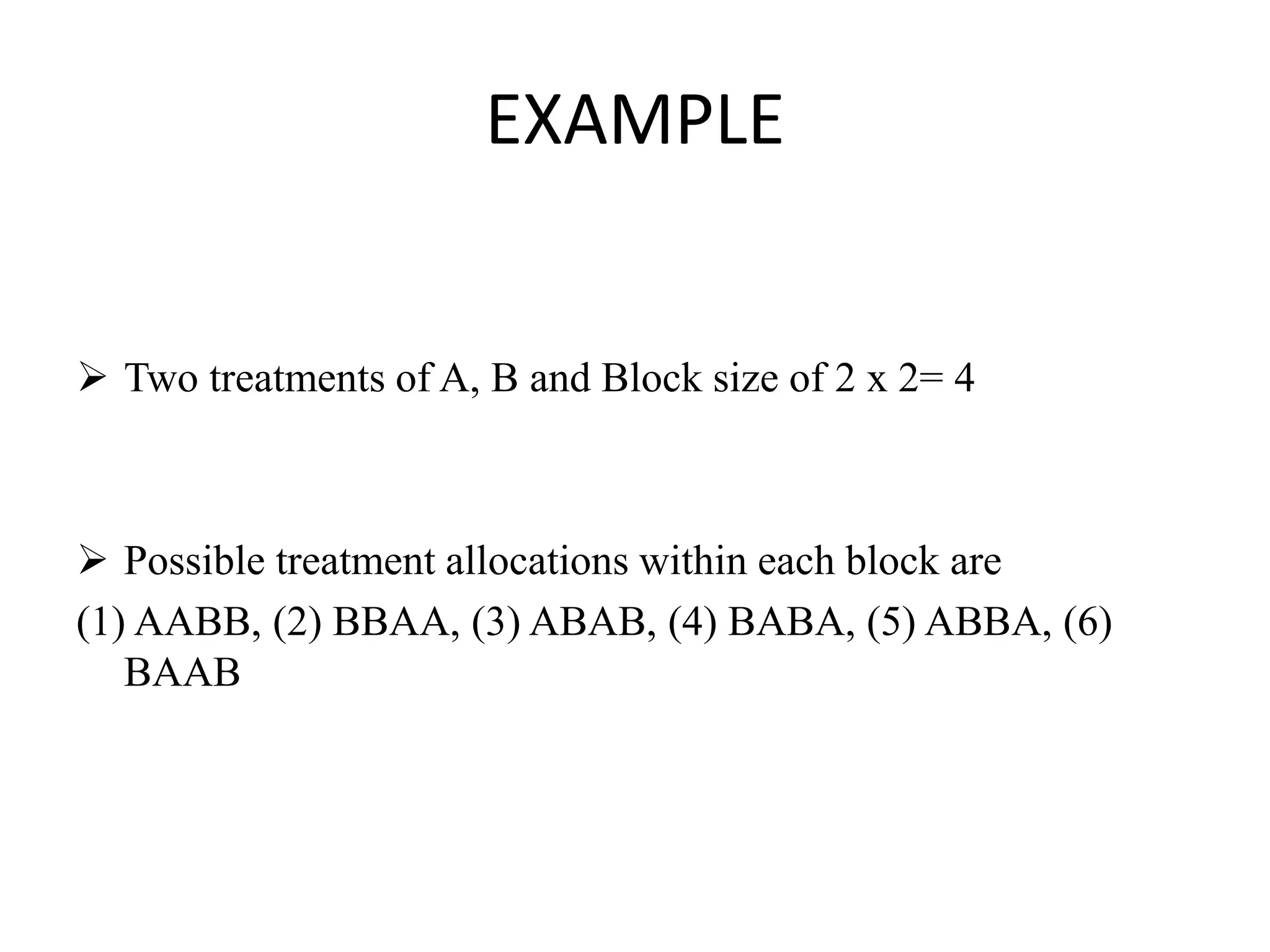 EXAMPLE
 Two treatments of A, B and Block size of 2 x 2= 4
 Possible treatment allocations within each block are
(1) AABB, (2) BBAA, (3) ABAB, (4) BABA, (5) ABBA, (6)
BAAB
 