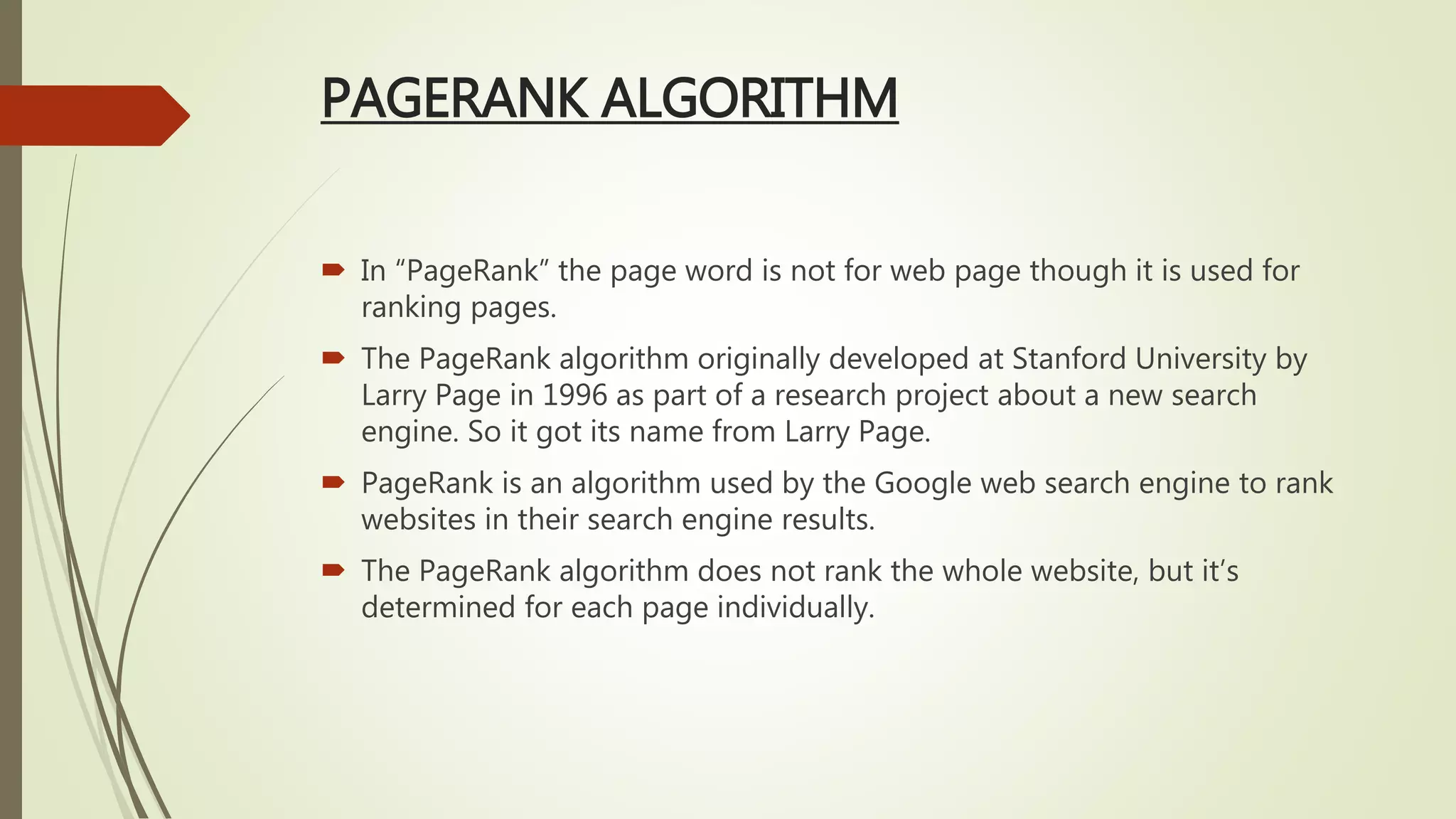 PAGERANK ALGORITHM
 In “PageRank” the page word is not for web page though it is used for
ranking pages.
 The PageRank algorithm originally developed at Stanford University by
Larry Page in 1996 as part of a research project about a new search
engine. So it got its name from Larry Page.
 PageRank is an algorithm used by the Google web search engine to rank
websites in their search engine results.
 The PageRank algorithm does not rank the whole website, but it’s
determined for each page individually.
 