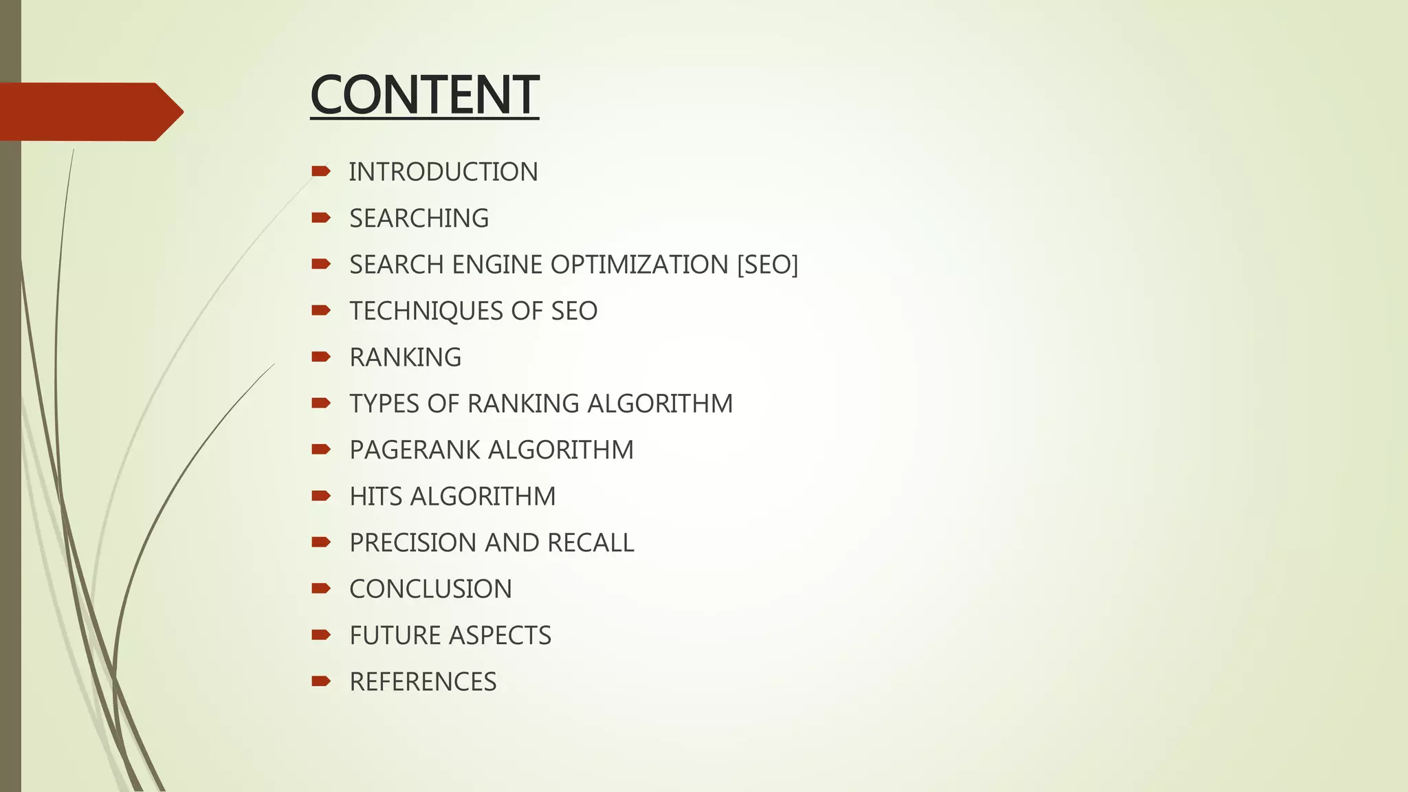 CONTENT
 INTRODUCTION
 SEARCHING
 SEARCH ENGINE OPTIMIZATION [SEO]
 TECHNIQUES OF SEO
 RANKING
 TYPES OF RANKING ALGORITHM
 PAGERANK ALGORITHM
 HITS ALGORITHM
 PRECISION AND RECALL
 CONCLUSION
 FUTURE ASPECTS
 REFERENCES
 