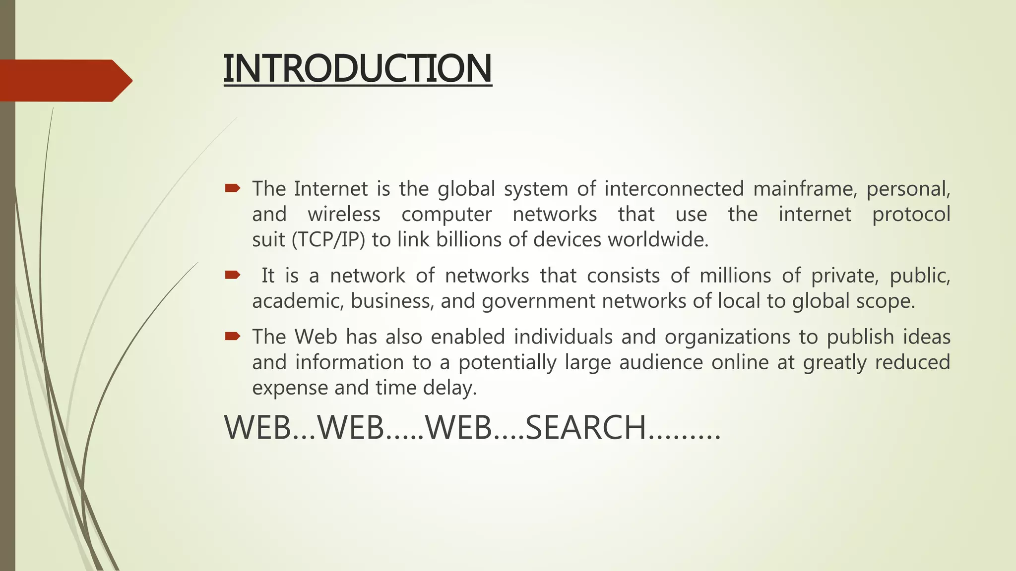 INTRODUCTION
 The Internet is the global system of interconnected mainframe, personal,
and wireless computer networks that use the internet protocol
suit (TCP/IP) to link billions of devices worldwide.
 It is a network of networks that consists of millions of private, public,
academic, business, and government networks of local to global scope.
 The Web has also enabled individuals and organizations to publish ideas
and information to a potentially large audience online at greatly reduced
expense and time delay.
WEB…WEB…..WEB….SEARCH………
 