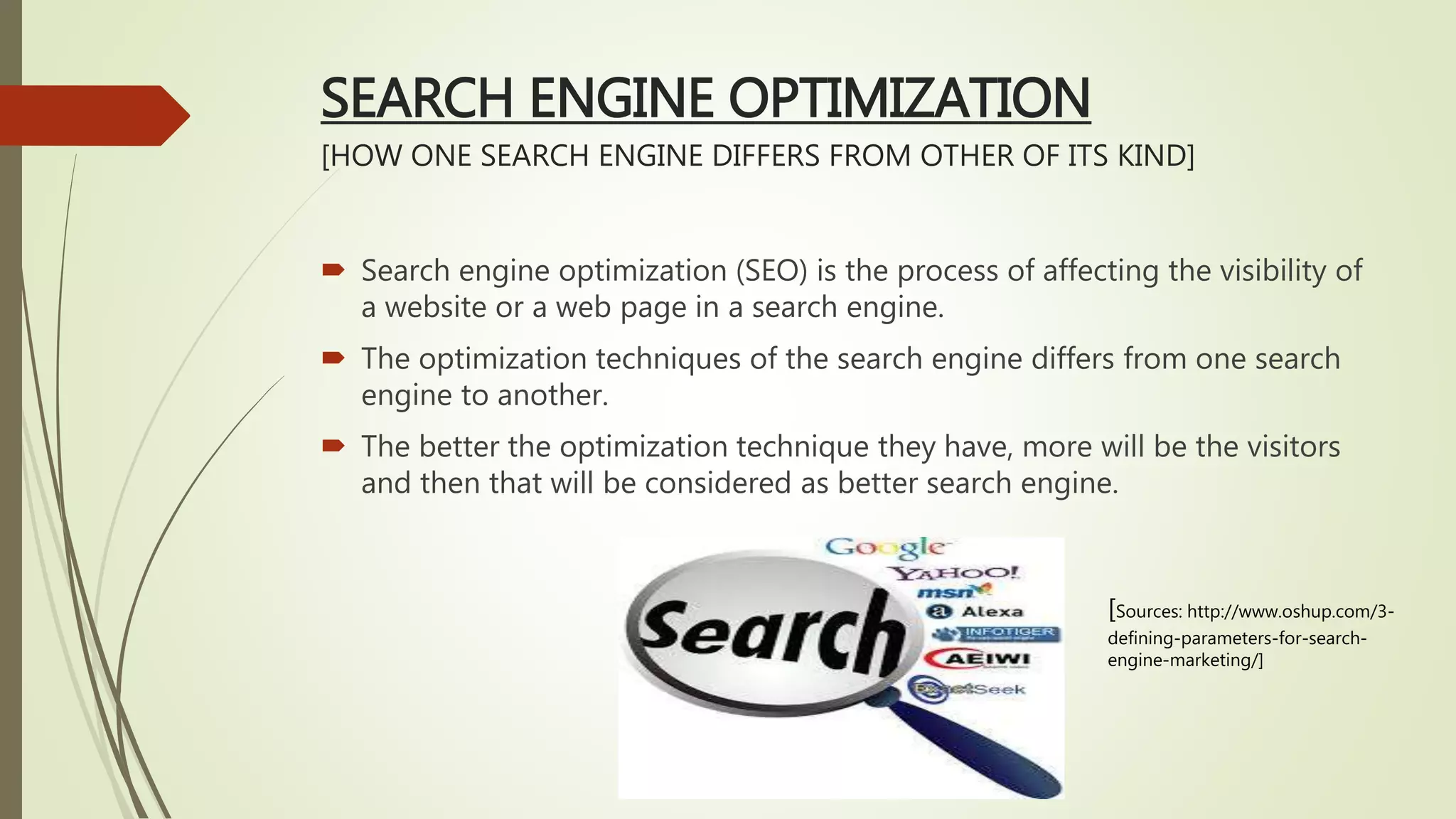 SEARCH ENGINE OPTIMIZATION
[HOW ONE SEARCH ENGINE DIFFERS FROM OTHER OF ITS KIND]
 Search engine optimization (SEO) is the process of affecting the visibility of
a website or a web page in a search engine.
 The optimization techniques of the search engine differs from one search
engine to another.
 The better the optimization technique they have, more will be the visitors
and then that will be considered as better search engine.
[Sources: http://www.oshup.com/3-
defining-parameters-for-search-
engine-marketing/]
 