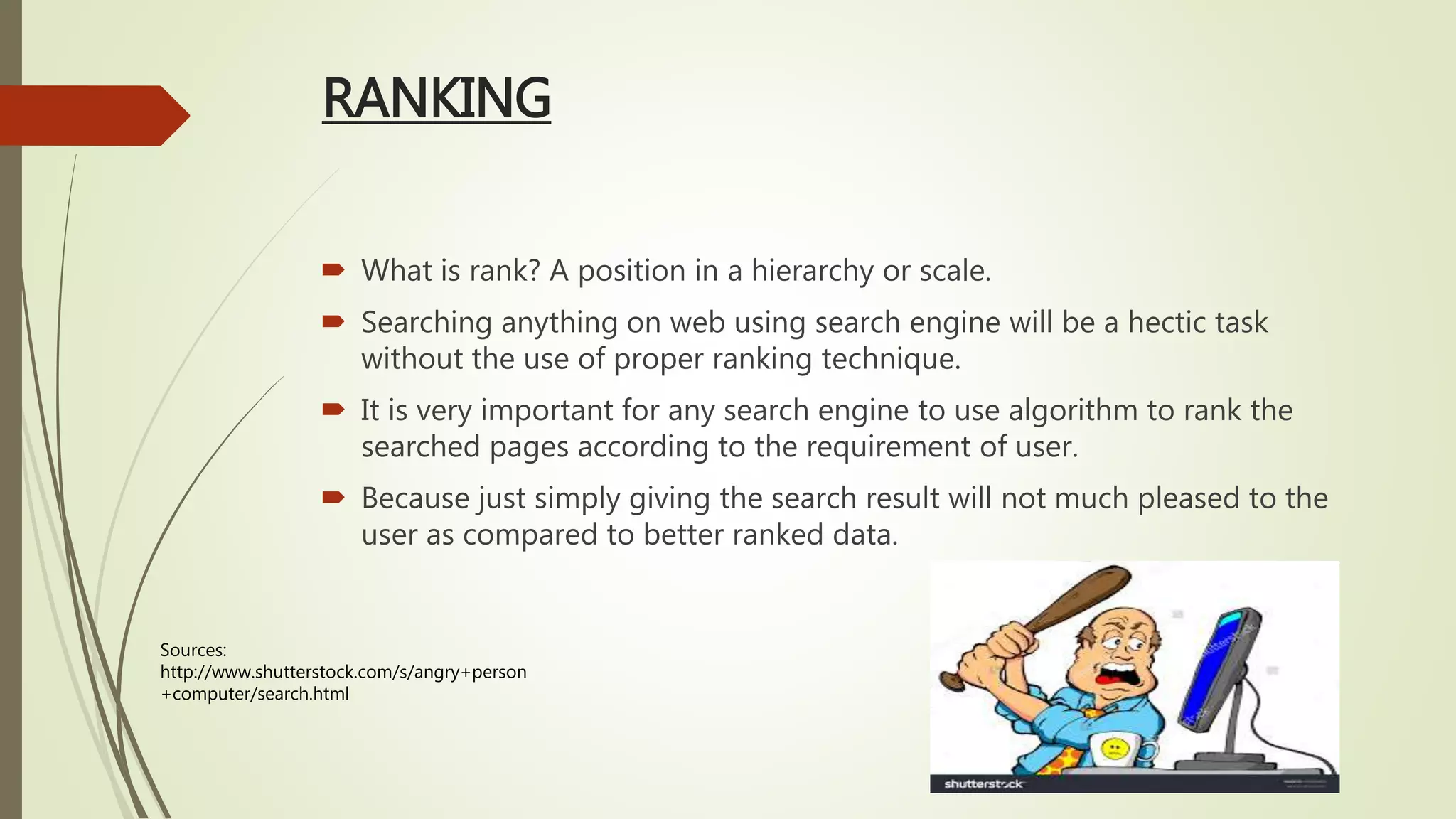 RANKING
 What is rank? A position in a hierarchy or scale.
 Searching anything on web using search engine will be a hectic task
without the use of proper ranking technique.
 It is very important for any search engine to use algorithm to rank the
searched pages according to the requirement of user.
 Because just simply giving the search result will not much pleased to the
user as compared to better ranked data.
Sources:
http://www.shutterstock.com/s/angry+person
+computer/search.html
 