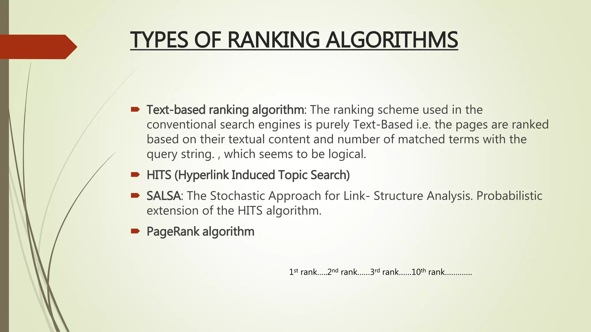 TYPES OF RANKING ALGORITHMS
 Text-based ranking algorithm: The ranking scheme used in the
conventional search engines is purely Text-Based i.e. the pages are ranked
based on their textual content and number of matched terms with the
query string. , which seems to be logical.
 HITS (Hyperlink Induced Topic Search)
 SALSA: The Stochastic Approach for Link- Structure Analysis. Probabilistic
extension of the HITS algorithm.
 PageRank algorithm
1st rank…..2nd rank……3rd rank……10th rank………….
 