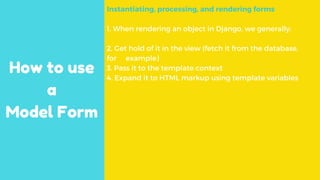 How to use
a
Model Form
Instantiating, processing, and rendering forms
1. When rendering an object in Django, we generally:
2. Get hold of it in the view (fetch it from the database,
for example)
3. Pass it to the template context
4. Expand it to HTML markup using template variables
 