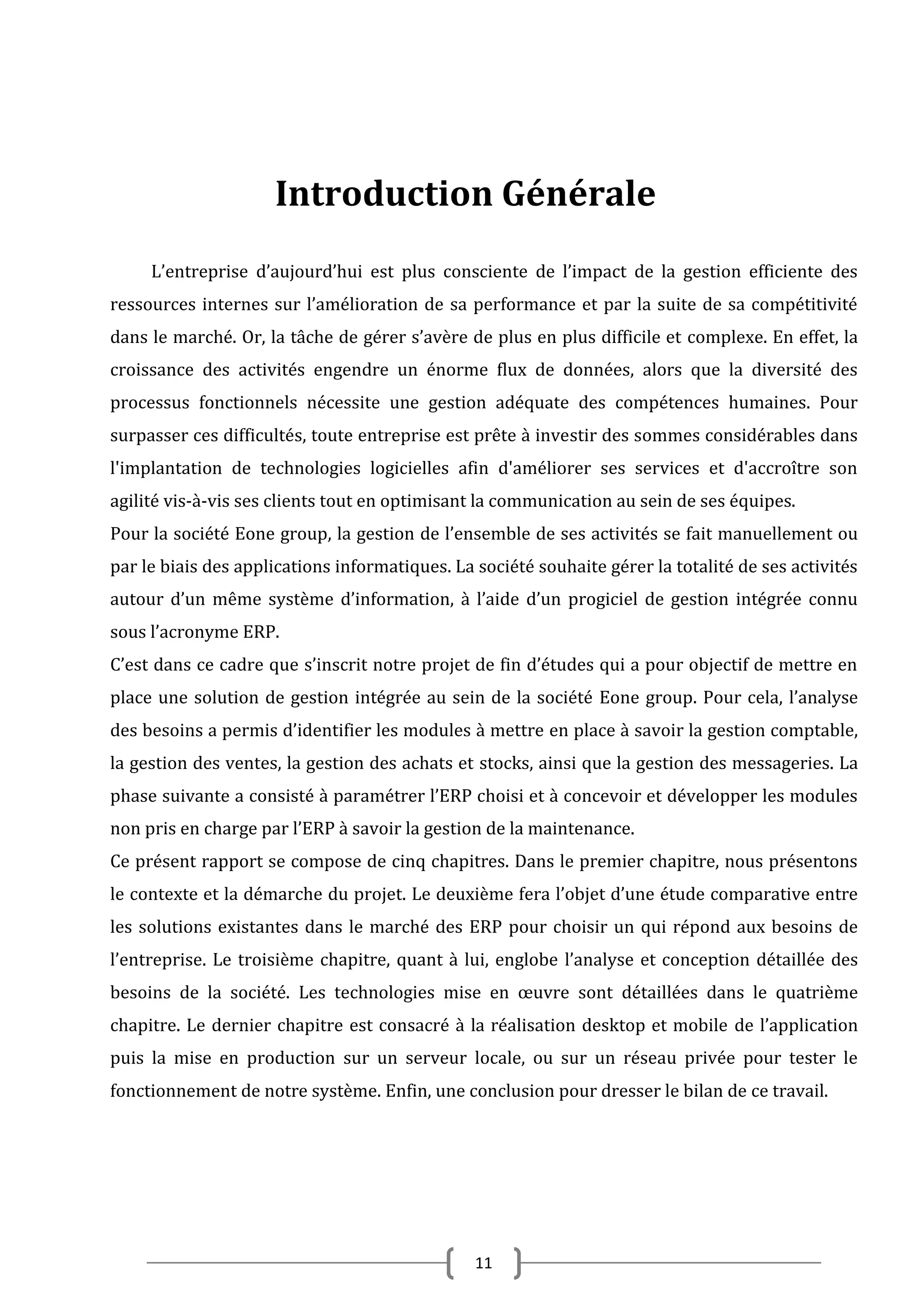 Introduction Générale
L’entreprise d’aujourd’hui est plus consciente de l’impact de la gestion efficiente des
ressources internes sur l’amélioration de sa performance et par la suite de sa compétitivité
dans le marché. Or, la tâche de gérer s’avère de plus en plus difficile et complexe. En effet, la
croissance des activités engendre un énorme flux de données, alors que la diversité des
processus fonctionnels nécessite une gestion adéquate des compétences humaines. Pour
surpasser ces difficultés, toute entreprise est prête à investir des sommes considérables dans
l'implantation de technologies logicielles afin d'améliorer ses services et d'accroître son
agilité vis-à-vis ses clients tout en optimisant la communication au sein de ses équipes.
Pour la société Eone group, la gestion de l’ensemble de ses activités se fait manuellement ou
par le biais des applications informatiques. La société souhaite gérer la totalité de ses activités
autour d’un même système d’information, à l’aide d’un progiciel de gestion intégrée connu
sous l’acronyme ERP.
C’est dans ce cadre que s’inscrit notre projet de fin d’études qui a pour objectif de mettre en
place une solution de gestion intégrée au sein de la société Eone group. Pour cela, l’analyse
des besoins a permis d’identifier les modules à mettre en place à savoir la gestion comptable,
la gestion des ventes, la gestion des achats et stocks, ainsi que la gestion des messageries. La
phase suivante a consisté à paramétrer l’ERP choisi et à concevoir et développer les modules
non pris en charge par l’ERP à savoir la gestion de la maintenance.
Ce présent rapport se compose de cinq chapitres. Dans le premier chapitre, nous présentons
le contexte et la démarche du projet. Le deuxième fera l’objet d’une étude comparative entre
les solutions existantes dans le marché des ERP pour choisir un qui répond aux besoins de
l’entreprise. Le troisième chapitre, quant à lui, englobe l’analyse et conception détaillée des
besoins de la société. Les technologies mise en œuvre sont détaillées dans le quatrième
chapitre. Le dernier chapitre est consacré à la réalisation desktop et mobile de l’application
puis la mise en production sur un serveur locale, ou sur un réseau privée pour tester le
fonctionnement de notre système. Enfin, une conclusion pour dresser le bilan de ce travail.

11

 