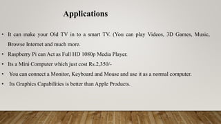 • It can make your Old TV in to a smart TV. (You can play Videos, 3D Games, Music,
Browse Internet and much more.
• Raspberry Pi can Act as Full HD 1080p Media Player.
• Its a Mini Computer which just cost Rs.2,350/-
• You can connect a Monitor, Keyboard and Mouse and use it as a normal computer.
• Its Graphics Capabilities is better than Apple Products.
Applications
 