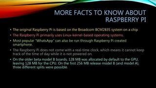 MORE FACTS TO KNOW ABOUT
RASPBERRY PI
• The original Raspberry Pi is based on the Broadcom BCM2835 system on a chip
• The Raspberry Pi primarily uses Linux-kernel-based operating systems.
• Most popular “WhatsApp” can also be run through Raspberry Pi created
smartphone.
• The Raspberry Pi does not come with a real-time clock, which means it cannot keep
track of the time of day while it is not powered on.
• On the older beta model B boards, 128 MB was allocated by default to the GPU,
leaving 128 MB for the CPU. On the first 256 MB release model B (and model A),
three different splits were possible.
 