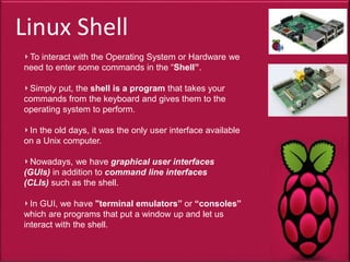 Linux Shell
To interact with the Operating System or Hardware we
need to enter some commands in the “Shell”.
Simply put, the shell is a program that takes your
commands from the keyboard and gives them to the
operating system to perform.
In the old days, it was the only user interface available
on a Unix computer.
Nowadays, we have graphical user interfaces
(GUIs) in addition to command line interfaces
(CLIs) such as the shell.
In GUI, we have "terminal emulators” or “consoles”
which are programs that put a window up and let us
interact with the shell.
 
