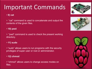 Important Commands
9) cat
“cat” command is used to concatenate and output the
contents of the given files.
10) pwd
“pwd” command is used to check the present working
directory.
11) sudo
“sudo” allows users to run programs with the security
privileges of super user or root or administrator.
12) chmod
“chmod” allows users to change access modes on
files.
 