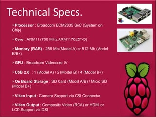 Technical Specs.
Processor : Broadcom BCM2835 SoC (System on
Chip)
Core : ARM11 (700 MHz ARM1176JZF-S)
Memory (RAM) : 256 Mb (Model A) or 512 Mb (Model
B/B+)
GPU : Broadcom Videocore IV
USB 2.0 : 1 (Model A) / 2 (Model B) / 4 (Model B+)
On Board Storage : SD Card (Model A/B) / Micro SD
(Model B+)
Video Input : Camera Support via CSI Connector
Video Output : Composite Video (RCA) or HDMI or
LCD Support via DSI
 
