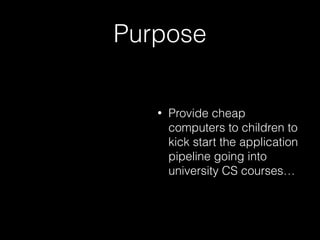 Purpose
• Provide cheap
computers to children to
kick start the application
pipeline going into
university CS courses…
 