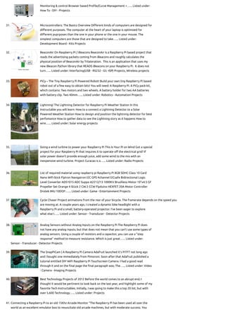 Monitoring & control Browser based Profile/Curve Management +…... Listed under:
How To - DIY - Projects
31. Microcontrollers: The Basics
Overview Different kinds of computers are designed for
different purposes. The computer at the heart of your laptop is optimized for
different puprposes than the one in your phone or the one in your mouse. The
simplest computers are those that are designed to take…... Listed under:
Development Board - Kits Projects
32. BeaconAir On Raspberry Pi / iBeacons
BeaconAir is a Raspberry Pi based project that
reads the advertising packets coming from iBeacons and roughly calculates the
physical position of BeaconAir by Trilateration.  This is an application that uses my
new iBeacon Python library that READS iBeacons on your Raspberry Pi.  It does not
turn…... Listed under: Interfacing(USB - RS232 - I2c -ISP) Projects, Wireless projects
33. PiCy – The Tiny Raspberry Pi Powered Robot!
Build your own tiny Raspberry Pi based
robot out of a few easy to obtain bits! You will need: A Raspberry Pi. A PiCy pack kit,
which contains: Two motors and two wheels. A battery holder for two AA batteries
with battery clip. Two 40mm…... Listed under: Robotics - Automation Projects
34. Lightning! The Lightning Detector for Raspberry Pi Weather Station
In this
Instructable you will learn: How to a connect a Lightning Detector to a Solar
Powered Weather Station How to design and position the lightning detector for best
perfomance How to gather data to see the Lightning story as it happens How to
wire…... Listed under: Solar energy projects
35. Sizing a wind turbine to power your Raspberry Pi
This Is Your Pi on Wind Got a special
project for your Raspberry Pi that requires it to operate off the electrical grid? If
solar power doesn't provide enough juice, add some wind to the mix with an
inexpensive wind turbine. Project Curacao is a…... Listed under: Radio Projects
36. List of required material using raspberry pi
Raspberry Pi 8GB SDHC Class 10 Card
Nano Wifi-Stick Flytron Navigatron I2C GPS 4­
channel I2C­
safe Bi­
directional Logic
Level Converter ADS1015 ADC Suppo A2212/13 1000KV Brushless Motor 10"x4.5 GF
Propeller Set Orange 4 Stück 2 CW 2 CCW Flyduino HEXFET 20A Motor Controller
Drotek IMU 10DOF:…... Listed under: Game - Entertainment Projects
37. Cycle Chaser
Project animations from the rear of your bicycle. The framerate depends on the speed you
are moving at. A couple years ago, I created a dynamic bike headlight with a
Raspberry Pi and a small, battery-operated projector. I’ve been eager to explore
what else I…... Listed under: Sensor - Transducer - Detector Projects
38. Analog Sensors without Analog Inputs on the Raspberry Pi
The Raspberry Pi does
not have any analog inputs, but that does not mean that you can't use some types of
analog sensors. Using a couple of resistors and a capacitor, you can use a "step
response" method to measure resistance. Which is just great…... Listed under:
Sensor - Transducer - Detector Projects
39. The SnapPiCam | A Raspberry Pi Camera
Adafruit launched it's PiTFT not long ago
and I bought one immediately from Pimoroni. Soon after that Adafruit published a
tutorial entitled DIY WiFi Raspberry Pi Touchscreen Camera. I had a good read
through it and on the final page the final paragraph was; The…... Listed under: Video
- Camera - Imaging Projects
40. Best Technology Projects of 2012
Before the world comes to an abrupt end, I
thought it would be pertinent to look back on the last year, and highlight some of my
favorite Tech Instructables. Initially, I was going to make this a top 20 list, but with
over 5,600 Technology…... Listed under: Projects
41. Connecting a Raspberry Pi to an old 15Khz Arcade Monitor
“The Raspberry Pi has been used all over the
world as an excellent emulator box to resuscitate old arcade machines, but with moderate success. You
 