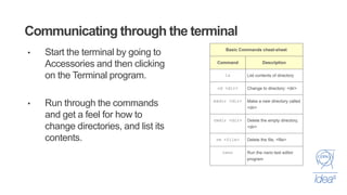 Communicating through the terminal
• Start the terminal by going to
Accessories and then clicking
on the Terminal program.
• Run through the commands
and get a feel for how to
change directories, and list its
contents.
 