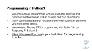 Programming in Python3
• General-purpose programming language used for scientific and
numerical applications as well as desktop and web applications.
• Open source language that has a lot of online resources for problems
you might come across.
• We are using Thonny IDE for programming with Python3 in our
Raspberry Pi 3 Model B
• https://stackoverflow.com is your best friend for programming
troubles
 