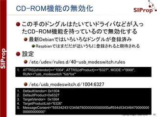 ©SIProp Project, 2006-2018 52
CD-ROM機能の無効化
この手のドングルはたいていドライバなどが入っ
たCD-ROM機能を持っているので無効化する
最新Debianではいろいろなドングルが登録済み
Raspbianではまだだが近いうちに登録されると期待される
設定
/etc/udev/rules.d/40-usb_modeswitch.rules
/etc/usb_modeswitch.d/1004:6327
1. ATTRS{idVendor}=="1004", ATTRS{idProduct}=="6327", MODE:="0666",
RUN+="usb_modeswitch '%b/%k'"
1. DefaultVendor= 0x1004
2. DefaultProduct=0x6327
3. TargetVendor= 0x1004
4. TargetProductList="6326"
5. MessageContent="55534243123456780000000000000aff554d534348470000000
00000000000"
 