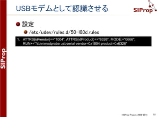©SIProp Project, 2006-2018 53
USBモデムとして認識させる
設定
/etc/udev/rules.d/50-l03d.rules
1. ATTRS{idVendor}=="1004", ATTRS{idProduct}=="6326", MODE:="0666",
RUN+="/sbin/modprobe usbserial vendor=0x1004 product=0x6326"
 