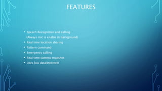 FEATURES
• Speech Recognition and calling
(Always mic is enable in background)
• Real time location sharing
• Pattern command
• Emergency calling
• Real time camera snapshot
• Uses low data(Internet)
 
