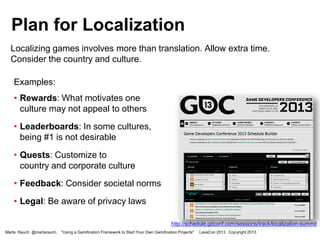 Plan for Localization
Localizing games involves more than translation. Allow extra time.
Consider the country and culture.
Examples:
• Rewards: What motivates one
culture may not appeal to others
• Leaderboards: In some cultures,
being #1 is not desirable

• Quests: Customize to
country and corporate culture
• Feedback: Consider societal norms

• Legal: Be aware of privacy laws
http://schedule.gdconf.com/sessions/track/localization-summit
Marta Rauch @martarauch,

"Using a Gamification Framework to Start Your Own Gamification Projects"

LavaCon 2013 Copyright 2013.

 