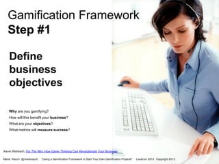 Gamification Framework
Step #1
Define
business
objectives
Why are you gamifying?
How will this benefit your business?
What are your objectives?
What metrics will measure success?

Kevin Werbach, For The Win: How Game Thinking Can Revolutionize Your Business
Marta Rauch @martarauch,

"Using a Gamification Framework to Start Your Own Gamification Projects"

LavaCon 2013 Copyright 2013.

 