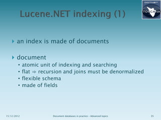  an index is made of documents

 document
•
•
•
•

15/12/2012

atomic unit of indexing and searching
flat ⇒ recursion and joins must be denormalized
flexible schema
made of fields

Document databases in practice – Advanced topics

35

 