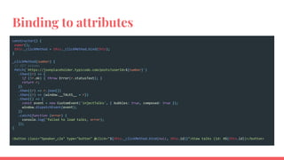 Binding to attributes
constructor() {
super();
this._clickMethod = this._clickMethod.bind(this);
}
_clickMethod(number) {
// GET albums
fetch(`https://jsonplaceholder.typicode.com/posts?userId=${number}`)
.then((r) => {
if (!r.ok) { throw Error(r.statusText); }
return r;
})
.then((r) => r.json())
.then((r) => {window.__TALKS__ = r})
.then(() => {
const event = new CustomEvent('injectTalks', { bubbles: true, composed: true });
window.dispatchEvent(event);
})
.catch(function (error) {
console.log('failed to load talks, error);
});
}
<button class="Speaker_c2a" type="button" @click="${this._clickMethod.bind(null, this.id)}">View talks (id: #${this.id})</button>
 